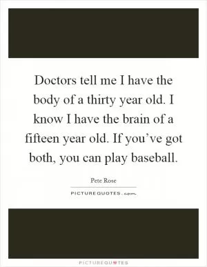 Doctors tell me I have the body of a thirty year old. I know I have the brain of a fifteen year old. If you’ve got both, you can play baseball Picture Quote #1