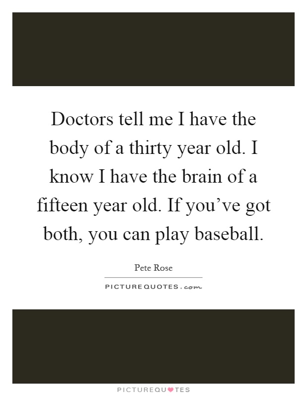 Doctors tell me I have the body of a thirty year old. I know I have the brain of a fifteen year old. If you've got both, you can play baseball Picture Quote #1