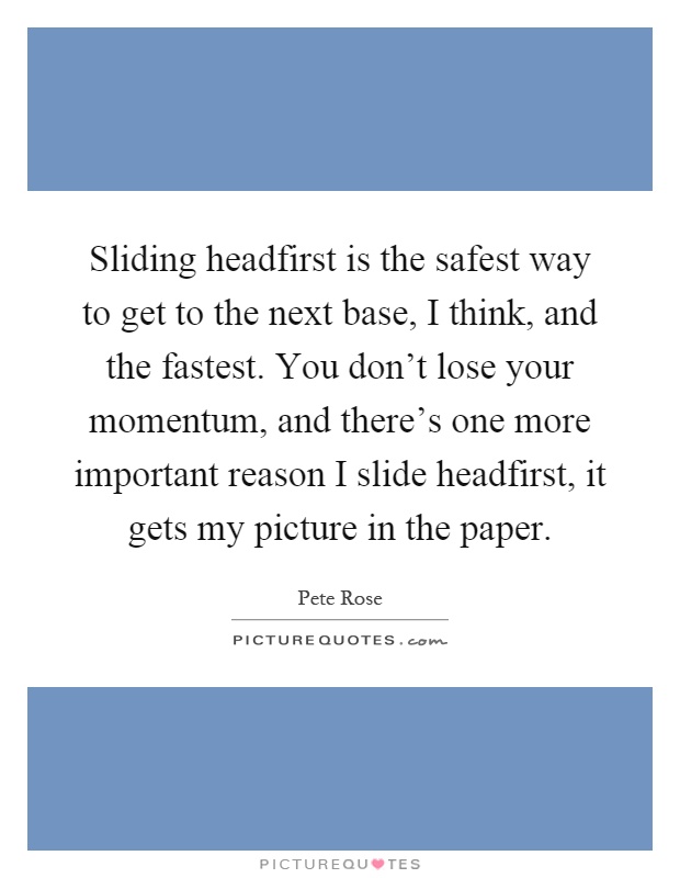 Sliding headfirst is the safest way to get to the next base, I think, and the fastest. You don't lose your momentum, and there's one more important reason I slide headfirst, it gets my picture in the paper Picture Quote #1