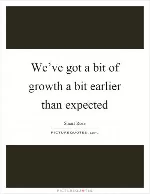 We’ve got a bit of growth a bit earlier than expected Picture Quote #1