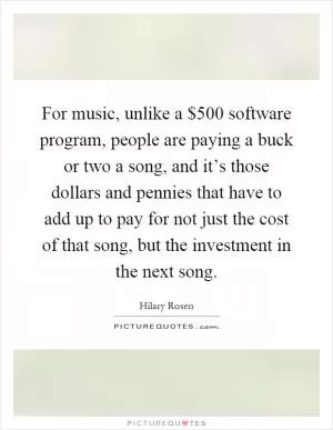 For music, unlike a $500 software program, people are paying a buck or two a song, and it’s those dollars and pennies that have to add up to pay for not just the cost of that song, but the investment in the next song Picture Quote #1