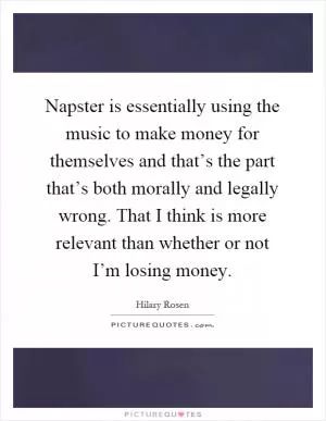 Napster is essentially using the music to make money for themselves and that’s the part that’s both morally and legally wrong. That I think is more relevant than whether or not I’m losing money Picture Quote #1