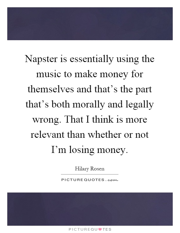 Napster is essentially using the music to make money for themselves and that's the part that's both morally and legally wrong. That I think is more relevant than whether or not I'm losing money Picture Quote #1