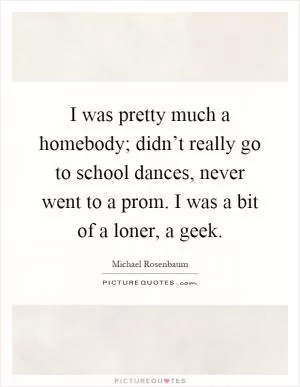I was pretty much a homebody; didn’t really go to school dances, never went to a prom. I was a bit of a loner, a geek Picture Quote #1
