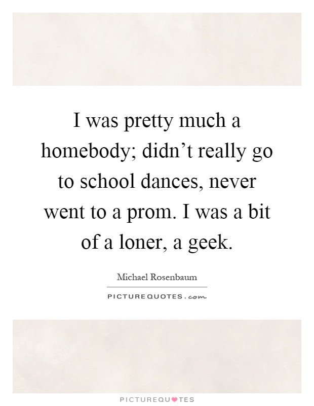 I was pretty much a homebody; didn't really go to school dances, never went to a prom. I was a bit of a loner, a geek Picture Quote #1