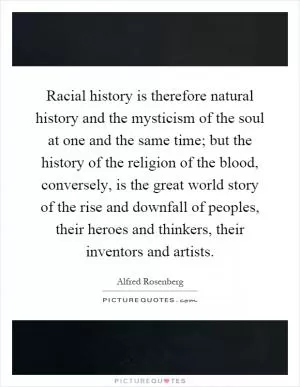 Racial history is therefore natural history and the mysticism of the soul at one and the same time; but the history of the religion of the blood, conversely, is the great world story of the rise and downfall of peoples, their heroes and thinkers, their inventors and artists Picture Quote #1