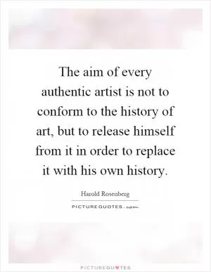 The aim of every authentic artist is not to conform to the history of art, but to release himself from it in order to replace it with his own history Picture Quote #1