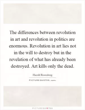 The differences between revolution in art and revolution in politics are enormous. Revolution in art lies not in the will to destroy but in the revelation of what has already been destroyed. Art kills only the dead Picture Quote #1