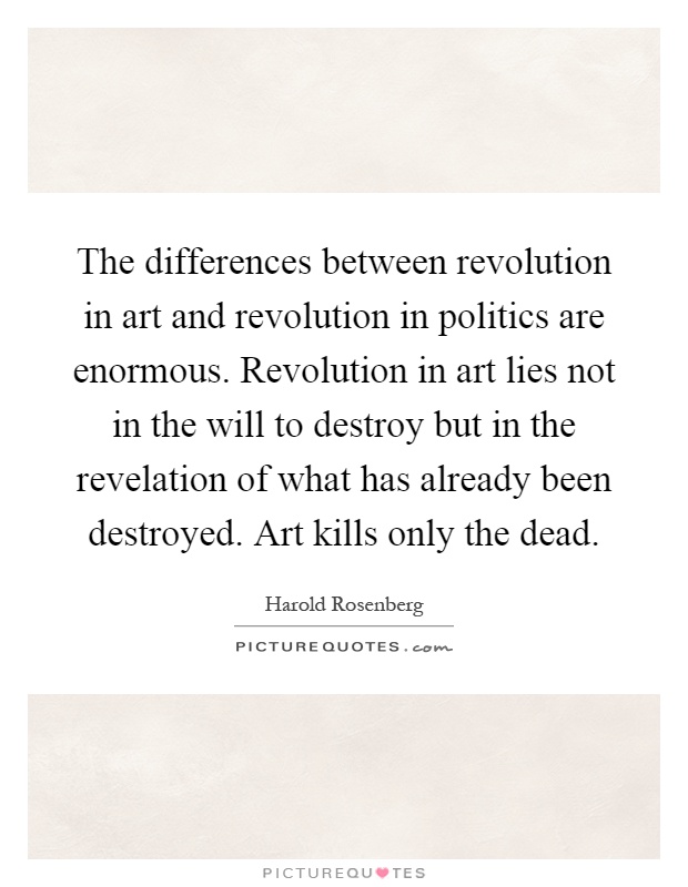 The differences between revolution in art and revolution in politics are enormous. Revolution in art lies not in the will to destroy but in the revelation of what has already been destroyed. Art kills only the dead Picture Quote #1