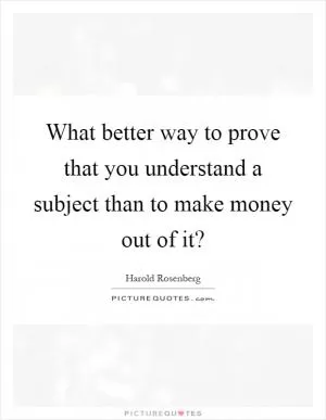 What better way to prove that you understand a subject than to make money out of it? Picture Quote #1