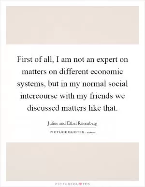First of all, I am not an expert on matters on different economic systems, but in my normal social intercourse with my friends we discussed matters like that Picture Quote #1