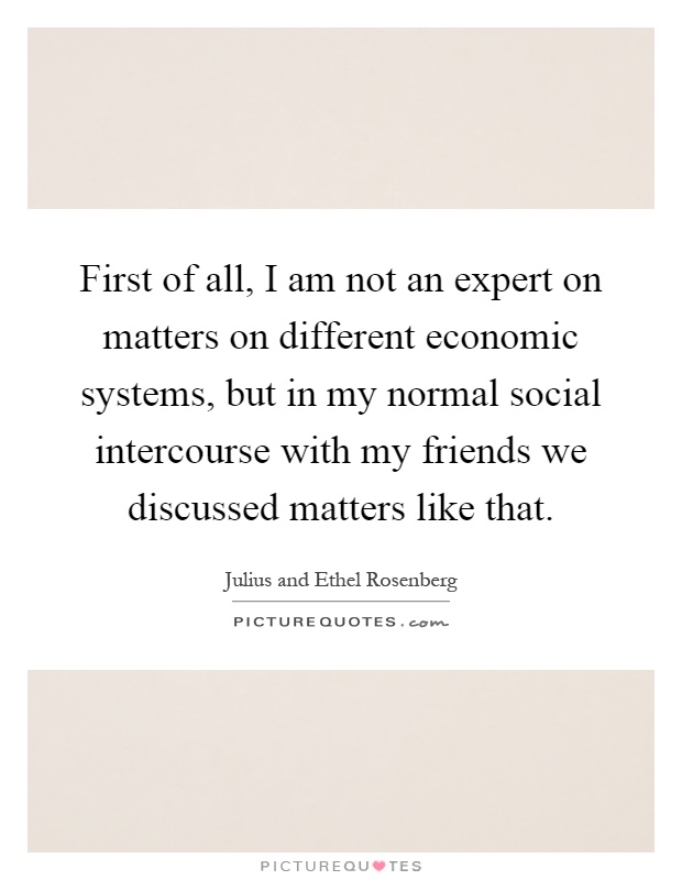 First of all, I am not an expert on matters on different economic systems, but in my normal social intercourse with my friends we discussed matters like that Picture Quote #1