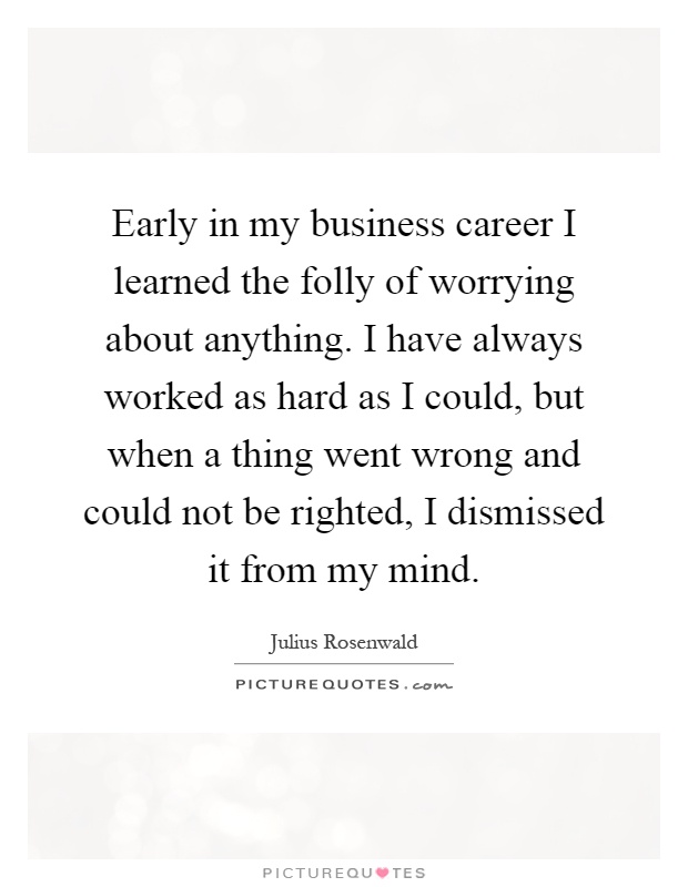 Early in my business career I learned the folly of worrying about anything. I have always worked as hard as I could, but when a thing went wrong and could not be righted, I dismissed it from my mind Picture Quote #1