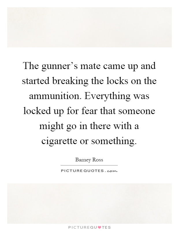 The gunner's mate came up and started breaking the locks on the ammunition. Everything was locked up for fear that someone might go in there with a cigarette or something Picture Quote #1