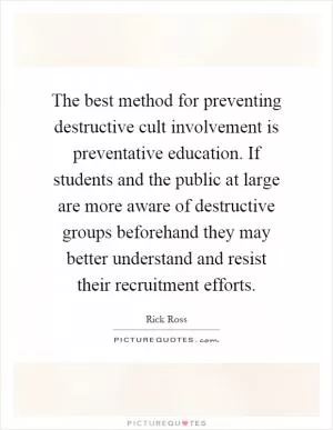 The best method for preventing destructive cult involvement is preventative education. If students and the public at large are more aware of destructive groups beforehand they may better understand and resist their recruitment efforts Picture Quote #1