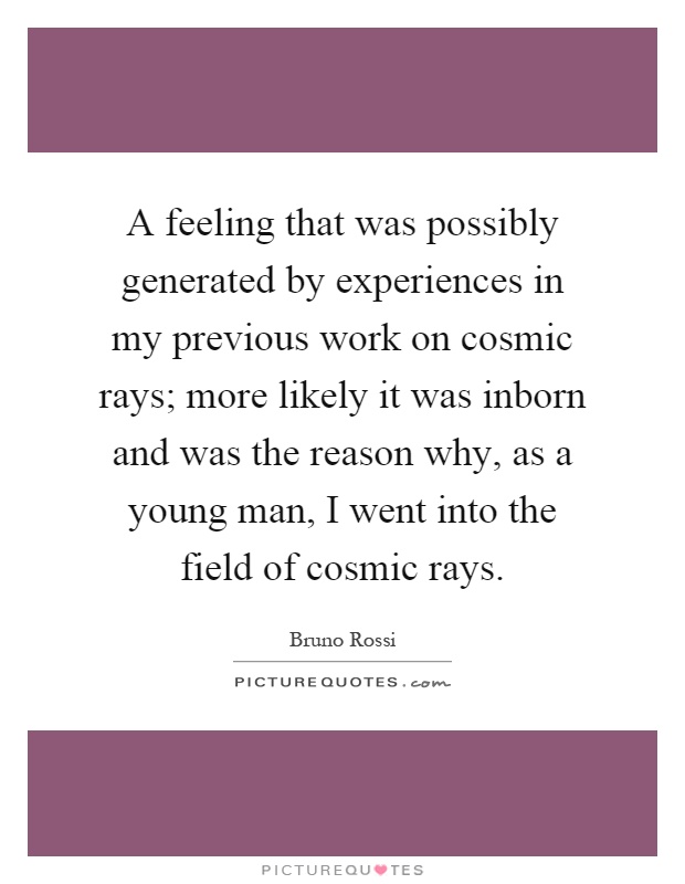 A feeling that was possibly generated by experiences in my previous work on cosmic rays; more likely it was inborn and was the reason why, as a young man, I went into the field of cosmic rays Picture Quote #1