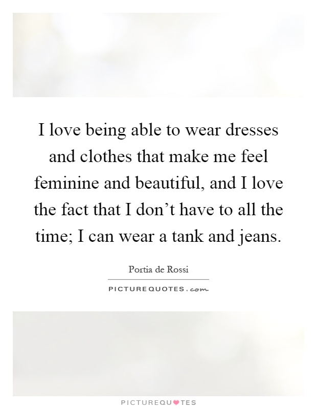 I love being able to wear dresses and clothes that make me feel feminine and beautiful, and I love the fact that I don't have to all the time; I can wear a tank and jeans Picture Quote #1
