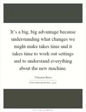 It’s a big, big advantage because understanding what changes we might make takes time and it takes time to work out settings and to understand everything about the new machine Picture Quote #1