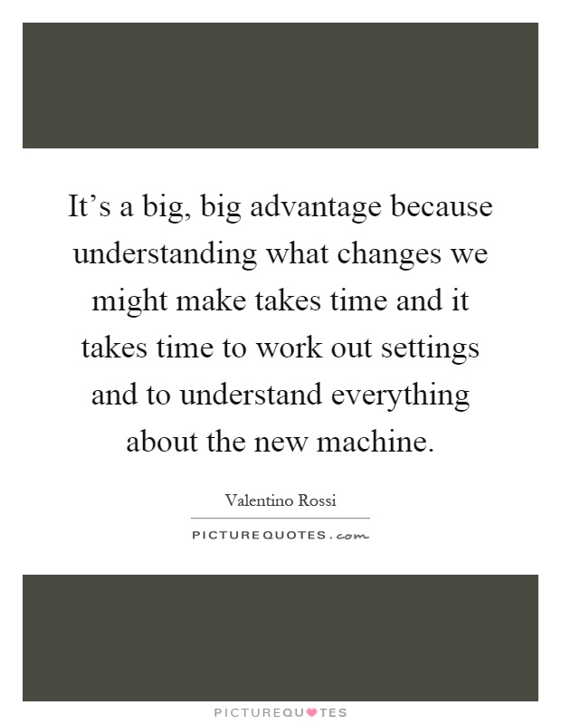It's a big, big advantage because understanding what changes we might make takes time and it takes time to work out settings and to understand everything about the new machine Picture Quote #1