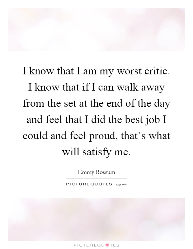 I know that I am my worst critic. I know that if I can walk away from the set at the end of the day and feel that I did the best job I could and feel proud, that's what will satisfy me Picture Quote #1