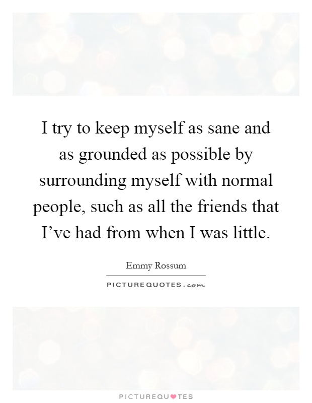 I try to keep myself as sane and as grounded as possible by surrounding myself with normal people, such as all the friends that I've had from when I was little Picture Quote #1