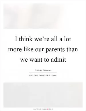 I think we’re all a lot more like our parents than we want to admit Picture Quote #1