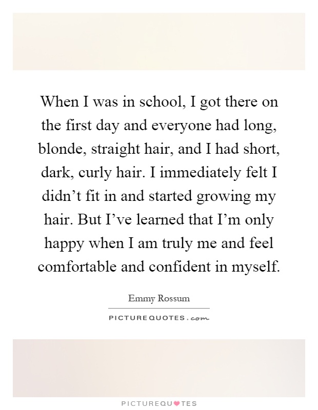 When I was in school, I got there on the first day and everyone had long, blonde, straight hair, and I had short, dark, curly hair. I immediately felt I didn't fit in and started growing my hair. But I've learned that I'm only happy when I am truly me and feel comfortable and confident in myself Picture Quote #1