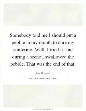 Somebody told me I should put a pebble in my mouth to cure my stuttering. Well, I tried it, and during a scene I swallowed the pebble. That was the end of that Picture Quote #1