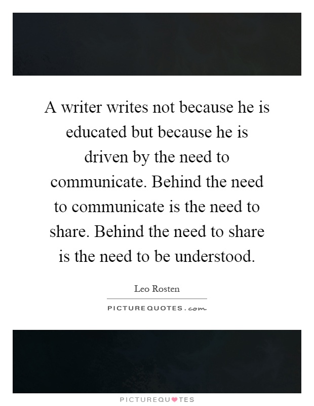 A writer writes not because he is educated but because he is driven by the need to communicate. Behind the need to communicate is the need to share. Behind the need to share is the need to be understood Picture Quote #1