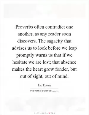 Proverbs often contradict one another, as any reader soon discovers. The sagacity that advises us to look before we leap promptly warns us that if we hesitate we are lost; that absence makes the heart grow fonder, but out of sight, out of mind Picture Quote #1