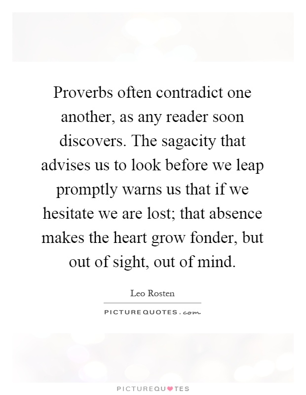 Proverbs often contradict one another, as any reader soon discovers. The sagacity that advises us to look before we leap promptly warns us that if we hesitate we are lost; that absence makes the heart grow fonder, but out of sight, out of mind Picture Quote #1