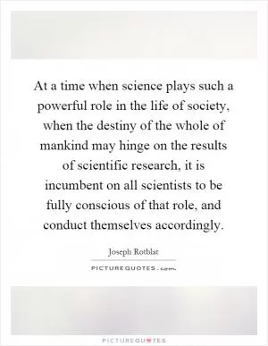 At a time when science plays such a powerful role in the life of society, when the destiny of the whole of mankind may hinge on the results of scientific research, it is incumbent on all scientists to be fully conscious of that role, and conduct themselves accordingly Picture Quote #1
