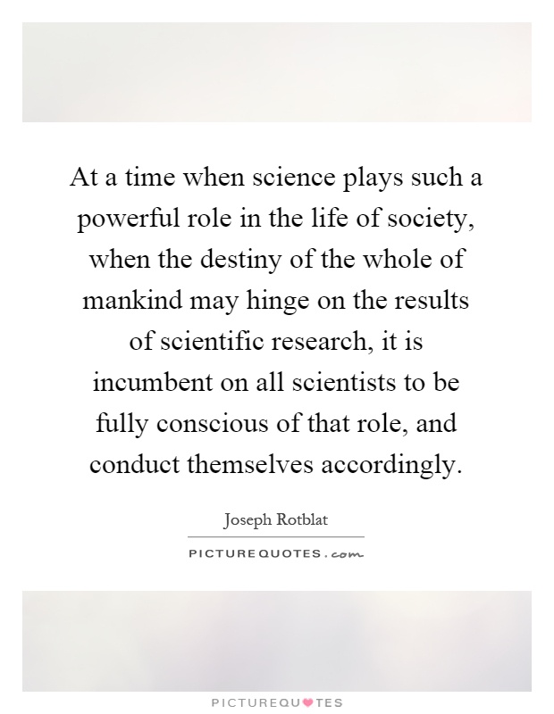 At a time when science plays such a powerful role in the life of society, when the destiny of the whole of mankind may hinge on the results of scientific research, it is incumbent on all scientists to be fully conscious of that role, and conduct themselves accordingly Picture Quote #1