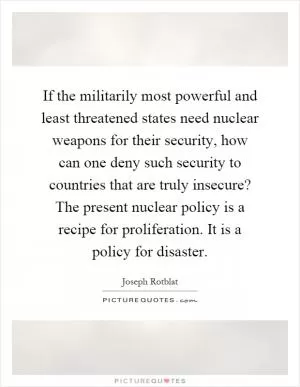 If the militarily most powerful and least threatened states need nuclear weapons for their security, how can one deny such security to countries that are truly insecure? The present nuclear policy is a recipe for proliferation. It is a policy for disaster Picture Quote #1