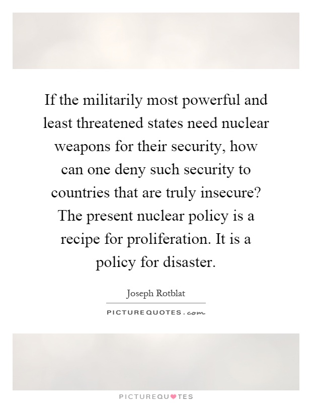 If the militarily most powerful and least threatened states need nuclear weapons for their security, how can one deny such security to countries that are truly insecure? The present nuclear policy is a recipe for proliferation. It is a policy for disaster Picture Quote #1