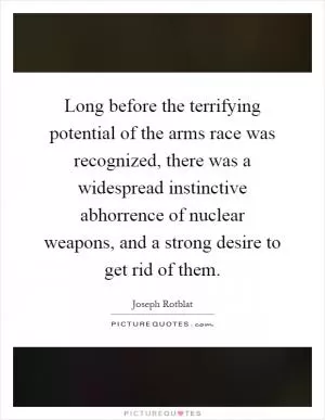 Long before the terrifying potential of the arms race was recognized, there was a widespread instinctive abhorrence of nuclear weapons, and a strong desire to get rid of them Picture Quote #1