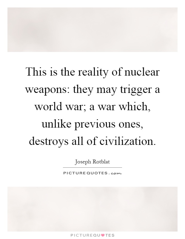 This is the reality of nuclear weapons: they may trigger a world war; a war which, unlike previous ones, destroys all of civilization Picture Quote #1