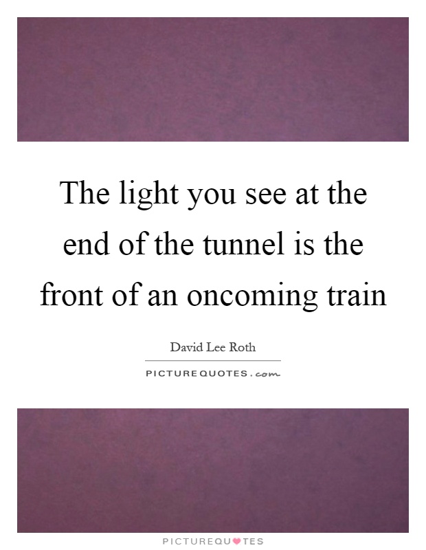 The light you see at the end of the tunnel is the front of an oncoming train Picture Quote #1