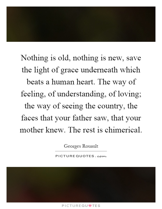 Nothing is old, nothing is new, save the light of grace underneath which beats a human heart. The way of feeling, of understanding, of loving; the way of seeing the country, the faces that your father saw, that your mother knew. The rest is chimerical Picture Quote #1