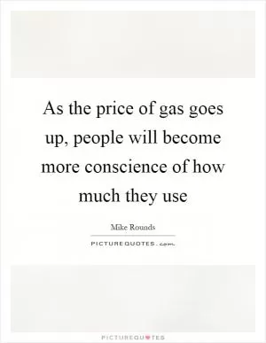 As the price of gas goes up, people will become more conscience of how much they use Picture Quote #1