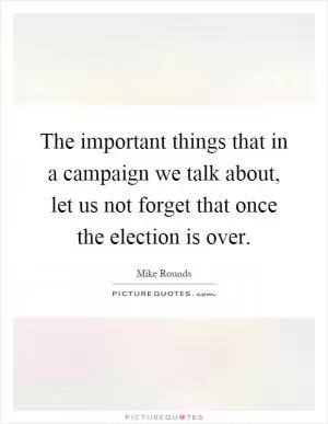 The important things that in a campaign we talk about, let us not forget that once the election is over Picture Quote #1