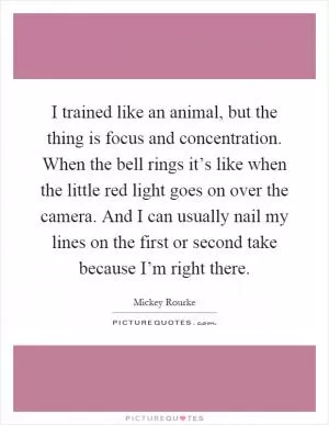 I trained like an animal, but the thing is focus and concentration. When the bell rings it’s like when the little red light goes on over the camera. And I can usually nail my lines on the first or second take because I’m right there Picture Quote #1