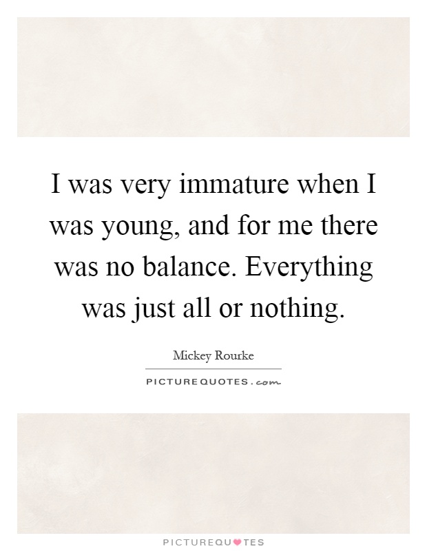 I was very immature when I was young, and for me there was no balance. Everything was just all or nothing Picture Quote #1