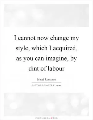 I cannot now change my style, which I acquired, as you can imagine, by dint of labour Picture Quote #1