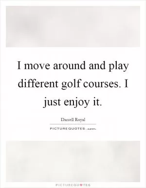 I move around and play different golf courses. I just enjoy it Picture Quote #1