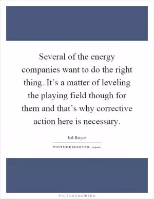 Several of the energy companies want to do the right thing. It’s a matter of leveling the playing field though for them and that’s why corrective action here is necessary Picture Quote #1