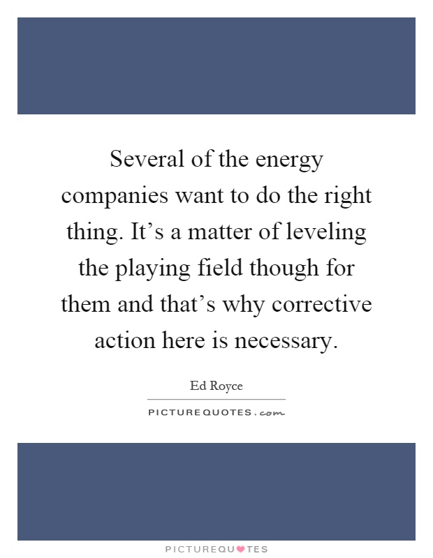 Several of the energy companies want to do the right thing. It's a matter of leveling the playing field though for them and that's why corrective action here is necessary Picture Quote #1