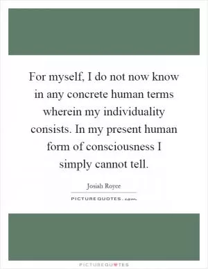 For myself, I do not now know in any concrete human terms wherein my individuality consists. In my present human form of consciousness I simply cannot tell Picture Quote #1