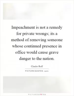 Impeachment is not a remedy for private wrongs; its a method of removing someone whose continued presence in office would cause grave danger to the nation Picture Quote #1