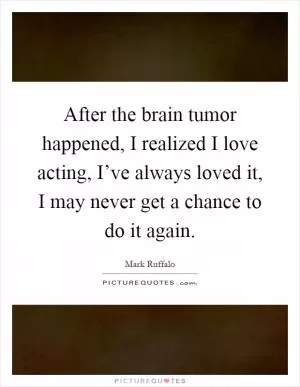 After the brain tumor happened, I realized I love acting, I’ve always loved it, I may never get a chance to do it again Picture Quote #1